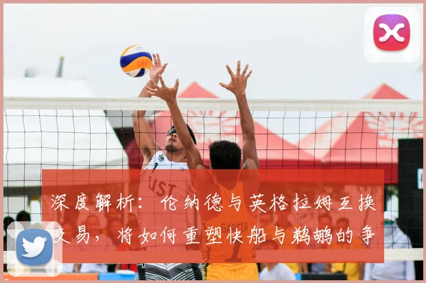 深度解析：伦纳德与英格拉姆互换交易，将如何重塑快船与鹈鹕的争冠前景？
