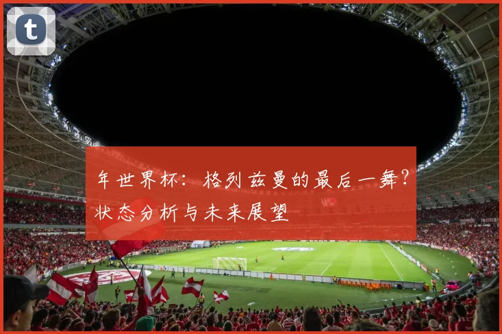 年世界杯：格列兹曼的最后一舞？状态分析与未来展望