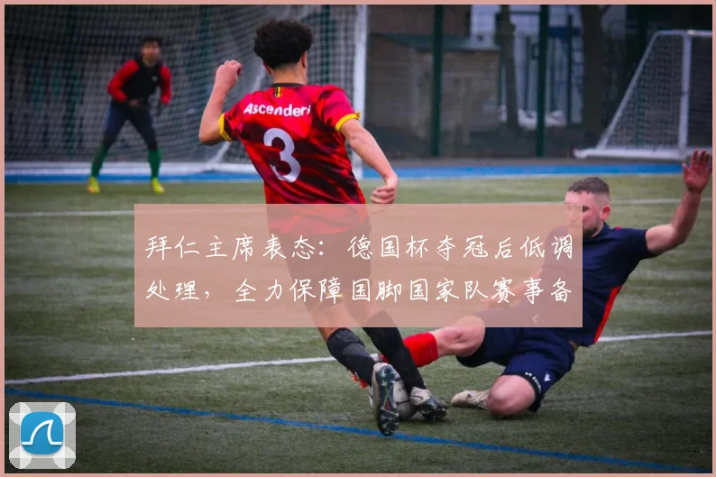 拜仁主席表态：德国杯夺冠后低调处理，全力保障国脚国家队赛事备战