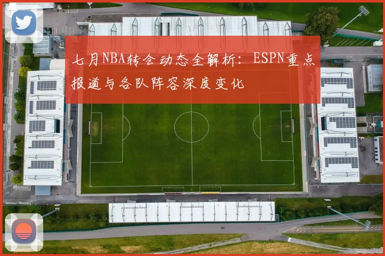 七月NBA转会动态全解析：ESPN重点报道与各队阵容深度变化