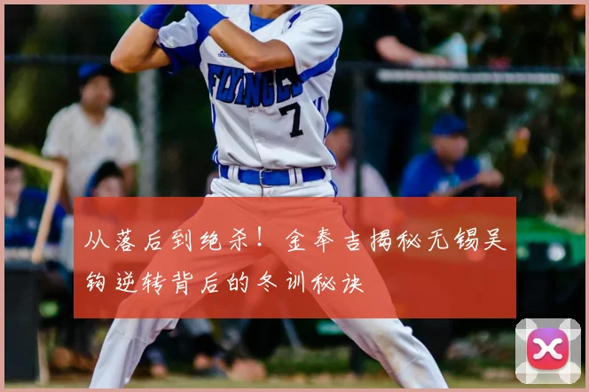 从落后到绝杀！金奉吉揭秘无锡吴钩逆转背后的冬训秘诀
