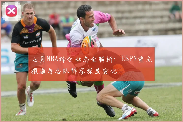 七月NBA转会动态全解析：ESPN重点报道与各队阵容深度变化