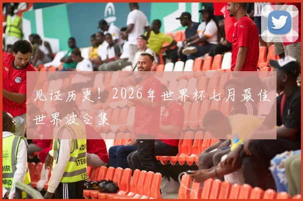 见证历史！2026年世界杯七月最佳世界波合集