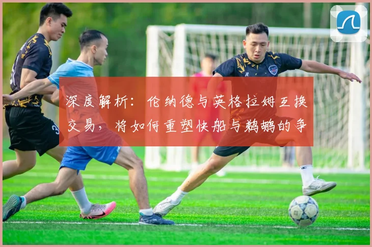 深度解析:伦纳德与英格拉姆互换交易,将如何重塑快船与鹈鹕的争冠前景?
