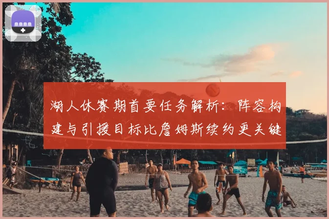 湖人休赛期首要任务解析：阵容构建与引援目标比詹姆斯续约更关键